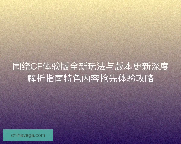 围绕CF体验版全新玩法与版本更新深度解析指南特色内容抢先体验攻略