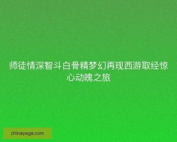 师徒情深智斗白骨精梦幻再现西游取经惊心动魄之旅