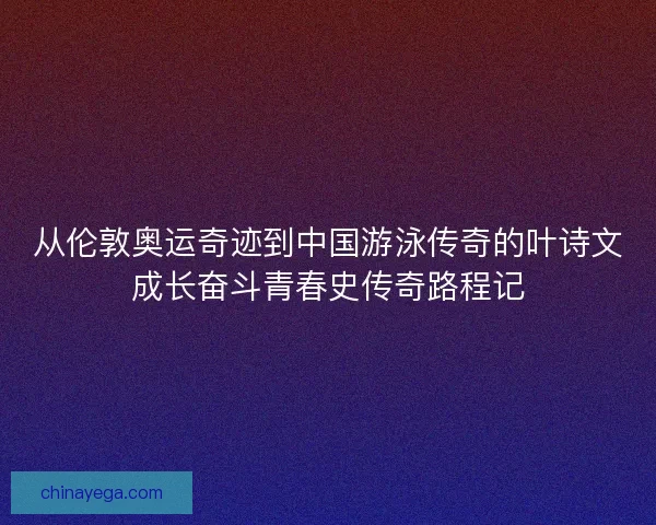 从伦敦奥运奇迹到中国游泳传奇的叶诗文成长奋斗青春史传奇路程记