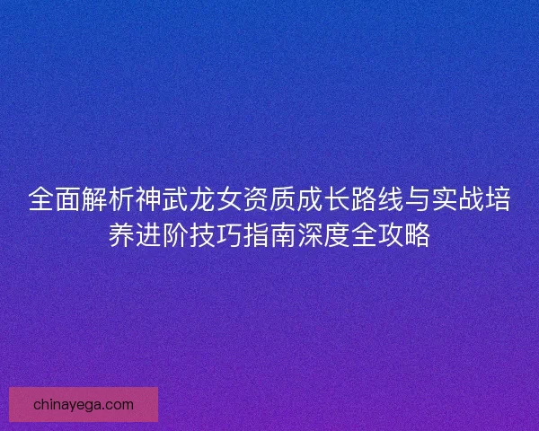 全面解析神武龙女资质成长路线与实战培养进阶技巧指南深度全攻略
