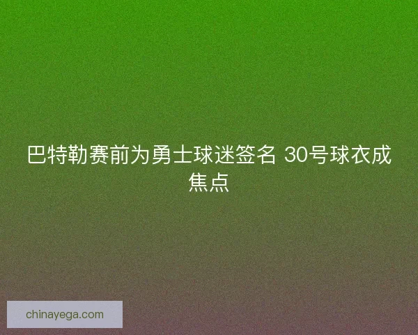 巴特勒赛前为勇士球迷签名 30号球衣成焦点