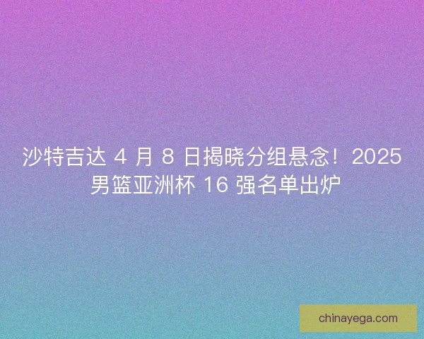 沙特吉达 4 月 8 日揭晓分组悬念！2025 男篮亚洲杯 16 强名单出炉