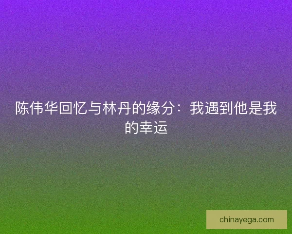 陈伟华回忆与林丹的缘分：我遇到他是我的幸运
