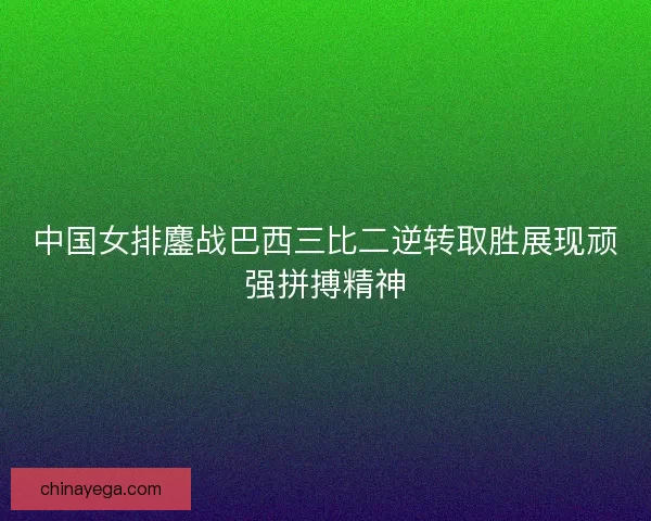 中国女排鏖战巴西三比二逆转取胜展现顽强拼搏精神