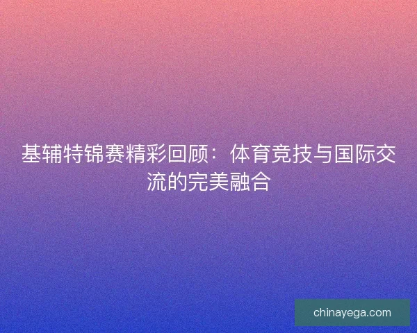 基辅特锦赛精彩回顾：体育竞技与国际交流的完美融合