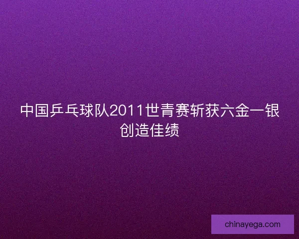 中国乒乓球队2011世青赛斩获六金一银创造佳绩