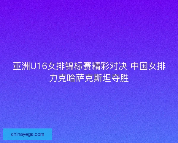 亚洲U16女排锦标赛精彩对决 中国女排力克哈萨克斯坦夺胜