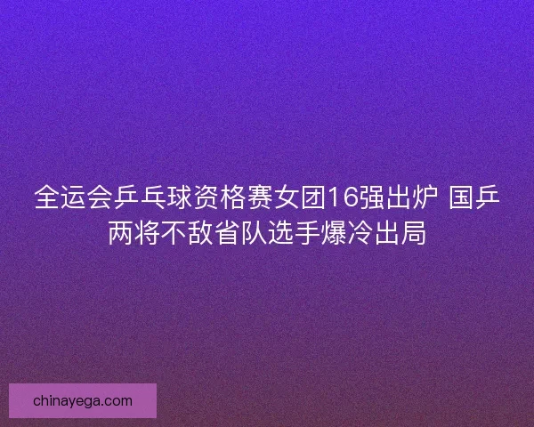 全运会乒乓球资格赛女团16强出炉 国乒两将不敌省队选手爆冷出局