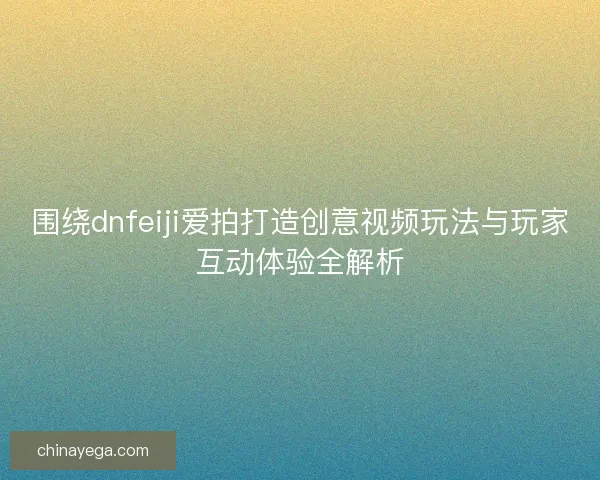 围绕dnfeiji爱拍打造创意视频玩法与玩家互动体验全解析