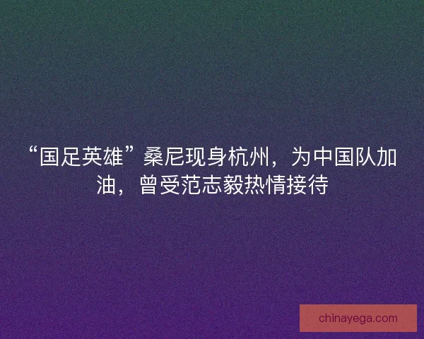 “国足英雄” 桑尼现身杭州，为中国队加油，曾受范志毅热情接待