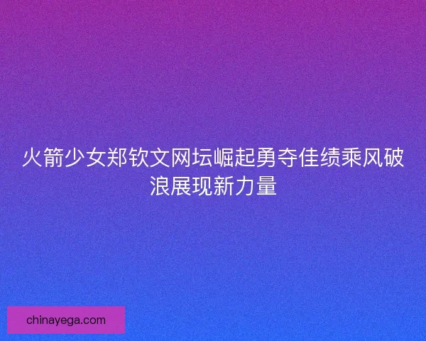 火箭少女郑钦文网坛崛起勇夺佳绩乘风破浪展现新力量