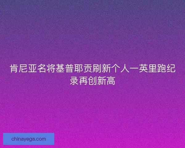 肯尼亚名将基普耶贡刷新个人一英里跑纪录再创新高
