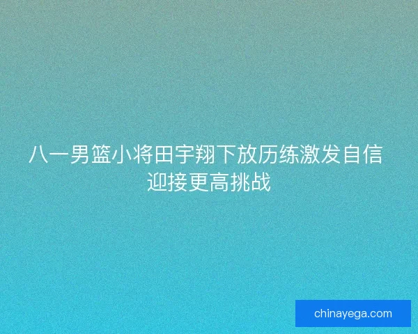 八一男篮小将田宇翔下放历练激发自信 迎接更高挑战