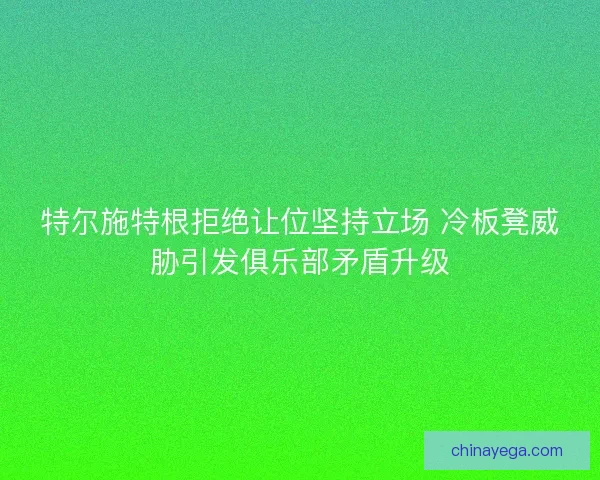 特尔施特根拒绝让位坚持立场 冷板凳威胁引发俱乐部矛盾升级