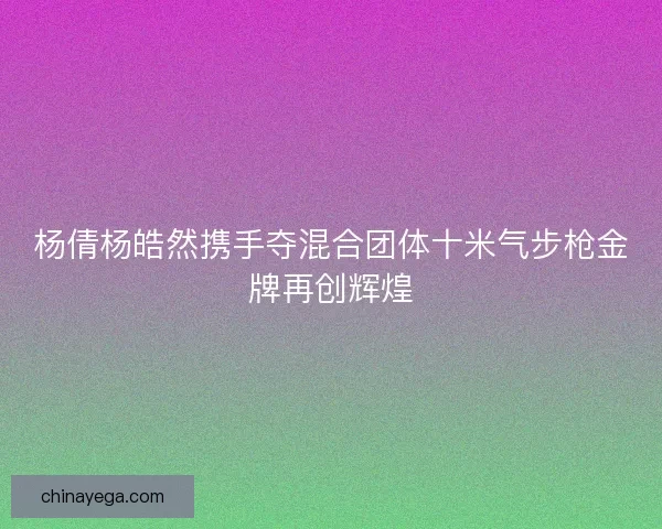 杨倩杨皓然携手夺混合团体十米气步枪金牌再创辉煌