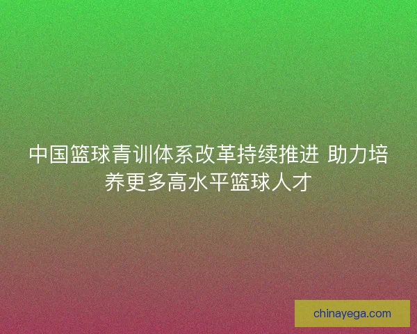 中国篮球青训体系改革持续推进 助力培养更多高水平篮球人才