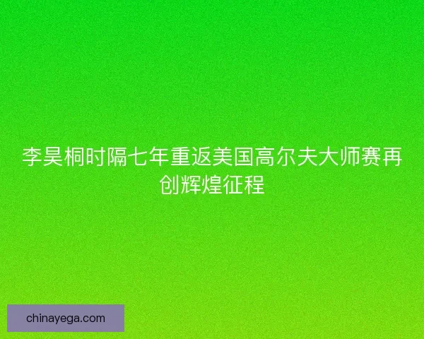李昊桐时隔七年重返美国高尔夫大师赛再创辉煌征程