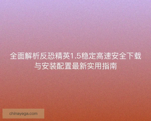 全面解析反恐精英1.5稳定高速安全下载与安装配置最新实用指南