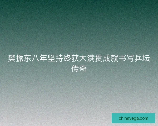 樊振东八年坚持终获大满贯成就书写乒坛传奇